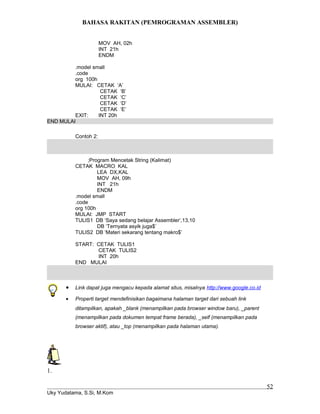 BAHASA RAKITAN (PEMROGRAMAN ASSEMBLER)
MOV AH, 02h
INT 21h
ENDM
.model small
.code
org 100h
MULAI: CETAK ‘A’
CETAK ‘B’
CETAK ‘C’
CETAK ‘D’
CETAK ‘E’
EXIT: INT 20h
END MULAI
Contoh 2:
;Program Mencetak String (Kalimat)
CETAK MACRO KAL
LEA DX,KAL
MOV AH, 09h
INT 21h
ENDM
.model small
.code
org 100h
MULAI: JMP START
TULIS1 DB ‘Saya sedang belajar Assembler’,13,10
DB ‘Ternyata asyik juga$’
TULIS2 DB ‘Materi sekarang tentang makro$’
START: CETAK TULIS1
CETAK TULIS2
INT 20h
END MULAI
• Link dapat juga mengacu kepada alamat situs, misalnya http://www.google.co.id
• Properti target mendefinisikan bagaimana halaman target dari sebuah link
ditampilkan, apakah _blank (menampilkan pada browser window baru), _parent
(menampilkan pada dokumen tempat frame berada), _self (menampilkan pada
browser aktif), atau _top (menampilkan pada halaman utama).
1.
Uky Yudatama, S.Si, M.Kom
52
 
