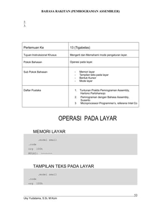 BAHASA RAKITAN (PEMROGRAMAN ASSEMBLER)
2.
3.
Pertemuan Ke 13 (Tigabelas)
Tujuan Instruksional Khusus Mengerti dan Memahami mode pengaturan layer.
Pokok Bahasan Operasi pada layar.
Sub Pokok Bahasan - Memori layar
- Tampilan teks pada layar
- Bentuk Kursor
- Mode layar
Daftar Pustaka 1. Tuntunan Praktis Pemrograman Assembly,
Hartono Partoharsojo
2. Pemrograman dengan Bahasa Assembly,
Susanto
3 Microprocessor Programmer’s, referensi Intel Co
OPERASI PADA LAYAR
MEMORI LAYAR
.model small
.code
org 100h
MULAI: -------
TAMPILAN TEKS PADA LAYAR
.model small
.code
org 100h
Uky Yudatama, S.Si, M.Kom
53
 