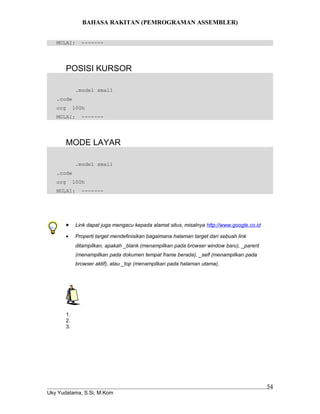BAHASA RAKITAN (PEMROGRAMAN ASSEMBLER)
MULAI: -------
POSISI KURSOR
.model small
.code
org 100h
MULAI: -------
MODE LAYAR
.model small
.code
org 100h
MULAI: -------
• Link dapat juga mengacu kepada alamat situs, misalnya http://www.google.co.id
• Properti target mendefinisikan bagaimana halaman target dari sebuah link
ditampilkan, apakah _blank (menampilkan pada browser window baru), _parent
(menampilkan pada dokumen tempat frame berada), _self (menampilkan pada
browser aktif), atau _top (menampilkan pada halaman utama).
1.
2.
3.
Uky Yudatama, S.Si, M.Kom
54
 