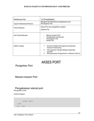 BAHASA RAKITAN (PEMROGRAMAN ASSEMBLER)
Pertemuan Ke 14 (Empatbelas)
Tujuan Instruksional Khusus
Mengerti dan Memahami pengaksesan port.
Penanganan File.
Pokok Bahasan
Akses Port dan pengaktifan speaker.
Operasi File.
Sub Pokok Bahasan - Macam-macam Port
- Pengaksesan alamat port
- Penanganan File
- Atribut File
Daftar Pustaka 1. Tuntunan Praktis Pemrograman Assembly,
Hartono Partoharsojo
2. Pemrograman dengan Bahasa Assembly,
Susanto
3 Microprocessor Programmer’s, referensi Intel Co
AKSES PORT
Pengertian Port
Macam-macam Port
Pengaksesan alamat port
Persyaratan untuk
Contoh program
.model small
.code
org 100h
Uky Yudatama, S.Si, M.Kom
55
 