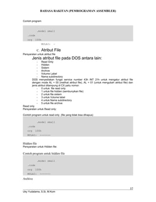 BAHASA RAKITAN (PEMROGRAMAN ASSEMBLER)
Contoh program
.model small
.code
org 100h
MULAI: -
C. Atribut File
Persyaratan untuk atribut file
Jenis atribut file pada DOS antara lain:
- Read Only
- Hidden
- Sistem
- Archive
- Volume Label
- Nama subdirectory
DOS menyediakan fungsi service number 43h INT 21h untuk mengatur atribut file
dengan mode AL = 00 (melihat atribut file), AL = 01 (untuk mengubah atribut file) dan
jenis atribut ditampung di CX yaitu nomor:
- 0 untuk file read only
- 1 untuk file hidden (sembunyikan file)
- 2 untuk file sistem
- 3 untuk Volume label
- 4 untuk Nama subdirectory
- 5 untuk file archive
Read only
Persyaratan untuk Read only:
Contoh program untuk read only (file yang tidak bisa dihapus)
.model small
.code
org 100h
MULAI: -------
Hidden file
Persyaratan untuk Hidden file:
Contoh program untuk hidden file
.model small
.code
org 100h
MULAI: -------
Archive
Uky Yudatama, S.Si, M.Kom
57
 