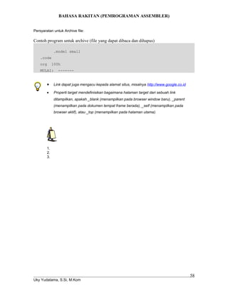 BAHASA RAKITAN (PEMROGRAMAN ASSEMBLER)
Persyaratan untuk Archive file:
Contoh program untuk archive (file yang dapat dibaca dan dihapus)
.model small
.code
org 100h
MULAI: -------
• Link dapat juga mengacu kepada alamat situs, misalnya http://www.google.co.id
• Properti target mendefinisikan bagaimana halaman target dari sebuah link
ditampilkan, apakah _blank (menampilkan pada browser window baru), _parent
(menampilkan pada dokumen tempat frame berada), _self (menampilkan pada
browser aktif), atau _top (menampilkan pada halaman utama).
1.
2.
3.
Uky Yudatama, S.Si, M.Kom
58
 