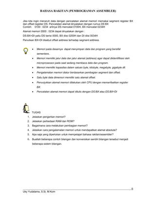 BAHASA RAKITAN (PEMROGRAMAN ASSEMBLER)
Jika kita ingin menaruh data dengan pencatatan alamat memori memakai segment register BX
dan offset register DS. Pencatatan alamat dinyatakan dengan rumus DS:BX
Contoh: 0100 : 0234 artinya DS mencatat 0100H, BX mencatat 0234H
Alamat memori 0000 : 0234 dapat dinyatakan dengan :
DS:BX+DI yaitu DS berisi 0000, BX diisi 0200H dan DI diisi 0034H
Penulisan BX+DI disebut offset address terhadap segment address.
• Memori pada dasarnya dapat menyimpan data dan program yang bersifat
sementara..
• Memori memiliki jalur data dan jalur alamat (address) agar dapat diidentifikasi oleh
microprosessor pada saat sedang membaca data dan program.
• Memori memiliki kapasitas dalam satuan byte, kilobyte, megabyte, gigabyte dll.
• Pengalamatan memori diatur berdasarkan pembagian segment dan offset.
• Satu byte data dimemori memiliki satu alamat offset.
• Penunjukkan alamat memori dilakukan oleh CPU dengan memanfaatkan register
BX.
• Pencatatan alamat memori dapat ditulis dengan DS:BX atau DS:BX+DI
TUGAS
1. Jelaskan pengertian memori?
2. Jelaskan perbedaan RAM dan ROM?
3. Bagaimana cara melakukan pembagian memori?
4. Jelaskan cara pengalamatan memori untuk mendapatkan alamat absolute?
5. Apa saja yang diperlukan untuk mempelajari bahasa rakitan/assembler?
6. Buatlah beberapa contoh bilangan dan konversikan sendiri bilangan tersebut menjadi
beberapa sistem bilangan.
Uky Yudatama, S.Si, M.Kom
6
 