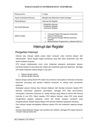 BAHASA RAKITAN (PEMROGRAMAN ASSEMBLER)
Pertemuan Ke 3 (Tiga)
Tujuan Instruksional Khusus Mengerti dan Memahami sistem bilangan
Pokok Bahasan Interrupt dan Register
Sub Pokok Bahasan
- Pengertian Interrupt
- Pengertian Register
- Jenis-jenis Register
Daftar Pustaka
1. Tuntunan Praktis Pemrograman Assembly,
Hartono Partoharsojo
2. Pemrograman dengan Bahasa Assembly,
Susanto
3. Microprocessor Programmer’s, referensi Intel Co
Interrupt dan Register
Pengertian Interrupt
Interrupt atau interupsi adalah proses dalam komputer untuk meminta dilayani oleh
mikroprosesor sesuai dengan tingkat prioritasnya yang telah diatur sedemikian rupa oleh
sistem hardware computer.
CPU banyak melaksanakan routin untuk melakukan pelayanan pemrosesan ataupun
koordinasi kepada IC penunjang atau chipset dan peripherals pada saat diperlukan. Sehingga
CPU dapat melakukan operasi dengan 2 cara yaitu :
1. Operasi dengan polling
2. Opreasi dengan interrupt
Operasi dengan polling berarti CPU selalu terus menerus menanyakan/ memantau ke tiap-tiap
komponen penunjang satu persatu meskipun komponen itu sedang tidak memerlukan
pelayanan.
Sedangkan operasi interrupt atau interupsi dilakukan oleh tiap-tiap komponen kepada CPU
bilamana memerlukan pelayanan pemrosesan, sehingga CPU tidak terus-menerus
menanyakan /memantau komponen itu. Setiap interupsi yang datang di kontrol oleh interrupt
controller di luar CPU. Dalam keadaan CPU terkena interupsi, maka CPU untuk sesaat
menghentikan kegiatan pelayanan utama dan beralih melayani komponen yang
menginterupsinya. Setelah selesai dilayani CPU kembali melakukan pelayanan utamanya.
Cara interupsi sangat meningkatkan effisiensi operasi CPU dan melakukan tugasnya dengan
cepat.
Interupsi dapat dilakukan dengan cara hardware dan software, sehingga CPU dapat menerima
3 macam interupsi antara lain :
Uky Yudatama, S.Si, M.Kom
7
 
