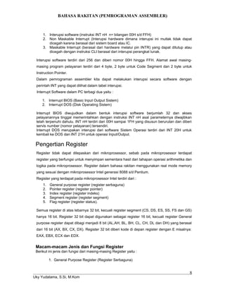 BAHASA RAKITAN (PEMROGRAMAN ASSEMBLER)
1. Interupsi software (instruksi INT nH n= bilangan 00H s/d FFH)
2. Non Maskable Interrupt (Interupsi hardware dimana interupsi ini mutlak tidak dapat
dicegah karena berasal dari sistem board atau IC.
3. Maskable Interrupt (berasal dari hardware melalui pin INTR) yang dapat ditutup atau
dicegah dengan instruksi CLI berasal dari interupsi perangkat lunak.
Interupsi software terdiri dari 256 dan diberi nomor 00H hingga FFH. Alamat awal masing-
masing program pelayanan terdiri dari 4 byte, 2 byte untuk Code Segment dan 2 byte untuk
Instruction Pointer.
Dalam pemrograman assembler kita dapat melakukan interupsi secara software dengan
perintah INT yang dapat dilihat dalam tabel interupsi.
Interrupt Software dalam PC terbagi dua yaitu :
1. Interrupt BIOS (Basic Input Output Sistem)
2. Interrupt DOS (Disk Operating Sistem)
Interrupt BIOS diwujudkan dalam bentuk interupsi software berjumlah 32 dan akses
pelayanannya tinggal memerintahkan dengan instruksi INT nH asal parameternya diwajibkan
telah terpenuhi dahulu. INT nH terdiri dari 00H sampai 1FH yang disusun berurutan dan diberi
servis number (nomor pelayanan) tersendiri.
Interrupt DOS merupakan interupsi dari software Sistem Operasi terdiri dari INT 20H untuk
kembali ke DOS dan INT 21H untuk operasi Input/Output.
Pengertian Register
Register tidak dapat dilepaskan dari mikroprosessor, sebab pada mikroprosessor terdapat
register yang berfungsi untuk menyimpan sementara hasil dari tahapan operasi arithmetika dan
logika pada mikroprosessor. Register dalam bahasa rakitan menggunakan real mode memory
yang sesuai dengan mikroprosessor Intel generasi 8088 s/d Pentium.
Register yang terdapat pada mikroprosessor Intel terdiri dari :
1. General purpose register (register serbaguna)
2. Pointer register (register pointer)
3. Index register (register indeks)
4. Segment register (register segment)
5. Flag register (register status).
Semua register di atas lebarnya 32 bit, kecuali register segment (CS, DS, ES, SS, FS dan GS)
hanya 16 bit. Register 32 bit dapat digunakan sebagai register 16 bit, kecuali register General
purpose register dapat dibagi menjadi 8 bit (AL,AH, BL, BH, CL, CH, DL dan DH) yang berasal
dari 16 bit (AX, BX, CX, DX). Register 32 bit diberi kode di depan register dengan E misalnya:
EAX, EBX, ECX dan EDX.
Macam-macam Jenis dan Fungsi Register
Berikut ini jenis dan fungsi dari masing-masing Register yaitu :
1. General Purpose Register (Register Serbaguna)
Uky Yudatama, S.Si, M.Kom
8
 