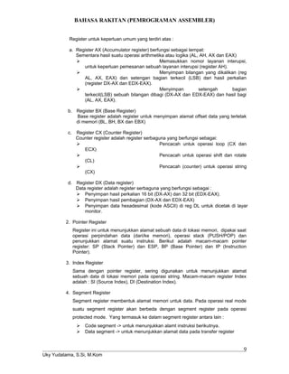 BAHASA RAKITAN (PEMROGRAMAN ASSEMBLER)
Register untuk keperluan umum yang terdiri atas :
a. Register AX (Accumulator register) berfungsi sebagai tempat:
Sementara hasil suatu operasi arithmetika atau logika (AL, AH, AX dan EAX)
 Memasukkan nomor layanan interupsi,
untuk keperluan pemesanan sebuah layanan interupsi (register AH).
 Menyimpan bilangan yang dikalikan (reg
AL, AX, EAX) dan setengan bagian terkecil (LSB) dari hasil perkalian
(register DX-AX dan EDX-EAX).
 Menyimpan setengah bagian
terkecil(LSB) sebuah bilangan dibagi (DX-AX dan EDX-EAX) dan hasil bagi
(AL, AX, EAX).
b. Register BX (Base Register)
Base register adalah register untuk menyimpan alamat offset data yang terletak
di memori (BL, BH, BX dan EBX)
c. Register CX (Counter Register)
Counter register adalah register serbaguna yang berfungsi sebagai:
 Pencacah untuk operasi loop (CX dan
ECX)
 Pencacah untuk operasi shift dan rotate
(CL)
 Pencacah (counter) untuk operasi string
(CX)
d. Register DX (Data register)
Data register adalah register serbaguna yang berfungsi sebagai :
 Penyimpan hasil perkalian 16 bit (DX-AX) dan 32 bit (EDX-EAX).
 Penyimpan hasil pembagian (DX-AX dan EDX-EAX)
 Penyimpan data hexadesimal (kode ASCII) di reg DL untuk dicetak di layar
monitor.
2. Pointer Register
Register ini untuk menunjukkan alamat sebuah data di lokasi memori, dipakai saat
operasi perpindahan data (dari/ke memori), operasi stack (PUSH/POP) dan
penunjukkan alamat suatu instruksi. Berikut adalah macam-macam pointer
register: SP (Stack Pointer) dan ESP, BP (Base Pointer) dan IP (Instruction
Pointer).
3. Index Register
Sama dengan pointer register, sering digunakan untuk menunjukkan alamat
sebuah data di lokasi memori pada operasi string. Macam-macam register Index
adalah : SI (Source Index), DI (Destination Index).
4. Segment Register
Segment register membentuk alamat memori untuk data. Pada operasi real mode
suatu segment register akan berbeda dengan segment register pada operasi
protected mode. Yang termasuk ke dalam segment register antara lain :
 Code segment -> untuk menunjukkan alamt instruksi berikutnya.
 Data segment -> untuk menunjukkan alamat data pada transfer register
Uky Yudatama, S.Si, M.Kom
9
 