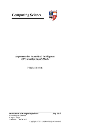 Computing Science
Argumentation in Artiﬁcial Intelligence:
20 Years after Dung’s Work
Federico Cerutti
Department of Computing Science July 2015
University of Aberdeen
King’s College
Aberdeen AB24 3UE
Copyright © 2015, The University of Aberdeen
 