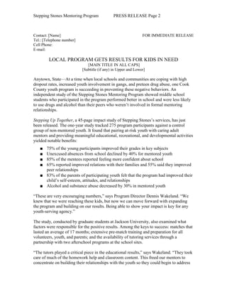 Stepping Stones Mentoring Program             PRESS RELEASE Page 2



Contact: [Name]                                                FOR IMMEDIATE RELEASE
Tel.: [Telephone number]
Cell Phone:
E-mail:

        LOCAL PROGRAM GETS RESULTS FOR KIDS IN NEED
                              [MAIN TITLE IN ALL CAPS]
                           [Subtitle (if any) in Upper and Lower]

Anytown, State—At a time when local schools and communities are coping with high
dropout rates, increased youth involvement in gangs, and preteen drug abuse, one Cook
County youth program is succeeding in preventing these negative behaviors. An
independent study of the Stepping Stones Mentoring Program showed middle school
students who participated in the program performed better in school and were less likely
to use drugs and alcohol than their peers who weren’t involved in formal mentoring
relationships.

Stepping Up Together, a 45-page impact study of Stepping Stones’s services, has just
been released. The one-year study tracked 275 program participants against a control
group of non-mentored youth. It found that pairing at-risk youth with caring adult
mentors and providing meaningful educational, recreational, and developmental activities
yielded notable benefits:
   ■ 75% of the young participants improved their grades in key subjects
   ■ Unexcused absences from school declined by 40% for mentored youth
   ■ 85% of the mentees reported feeling more confident about school
   ■ 65% reported improved relations with their families and 55% said they improved
     peer relationships
   ■ 83% of the parents of participating youth felt that the program had improved their
     child’s self-esteem, attitudes, and relationships
   ■ Alcohol and substance abuse decreased by 30% in mentored youth

“These are very encouraging numbers,” says Program Director Dennis Wakeland. “We
knew that we were reaching these kids, but now we can move forward with expanding
the program and building on our results. Being able to show your impact is key for any
youth-serving agency.”

The study, conducted by graduate students at Jackson University, also examined what
factors were responsible for the positive results. Among the keys to success: matches that
lasted an average of 17 months; extensive pre-match training and preparation for all
volunteers, youth, and parents; and the availability of tutoring services through a
partnership with two afterschool programs at the school sites.

“The tutors played a critical piece in the educational results,” says Wakeland. “They took
care of much of the homework help and classroom content. This freed our mentors to
concentrate on building their relationships with the youth so they could begin to address
 