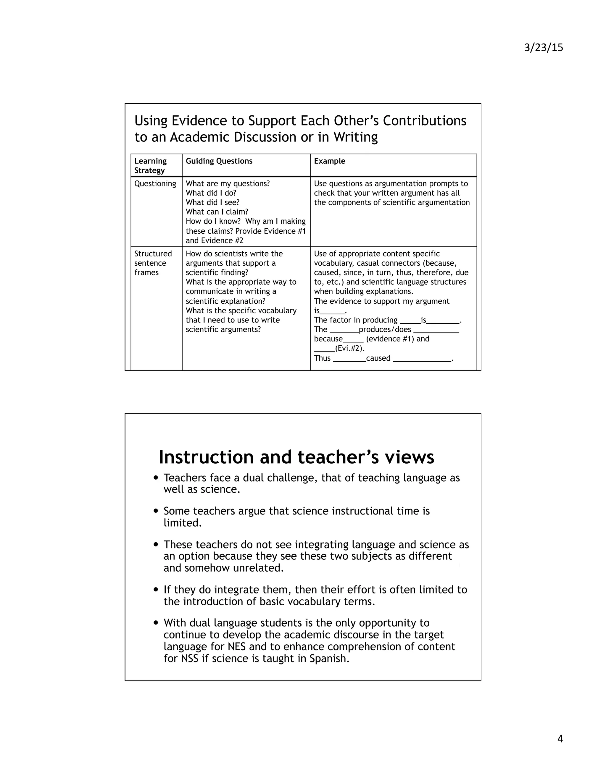 3/23/15	
  
4	
  
Using Evidence to Support Each Other’s Contributions
to an Academic Discussion or in Writing
Learning
Strategy
Guiding Questions Example
Questioning What are my questions?
What did I do?
What did I see? 
What can I claim?
How do I know?  Why am I making
these claims? Provide Evidence #1
and Evidence #2
Use questions as argumentation prompts to
check that your written argument has all
the components of scientific argumentation
Structured
sentence
frames
How do scientists write the
arguments that support a
scientific finding?
What is the appropriate way to
communicate in writing a
scientific explanation?
What is the specific vocabulary
that I need to use to write
scientific arguments?
Use of appropriate content specific
vocabulary, casual connectors (because,
caused, since, in turn, thus, therefore, due
to, etc.) and scientific language structures
when building explanations.
The evidence to support my argument
is______.
The factor in producing _____is________.
The _______produces/does ___________
because_____ (evidence #1) and
_____(Evi.#2).
Thus ________caused ______________.
Instruction and teacher’s views
—  Teachers face a dual challenge, that of teaching language as
well as science.
—  Some teachers argue that science instructional time is
limited.
—  These teachers do not see integrating language and science as
an option because they see these two subjects as different
and somehow unrelated.
—  If they do integrate them, then their effort is often limited to
the introduction of basic vocabulary terms.
—  With dual language students is the only opportunity to
continue to develop the academic discourse in the target
language for NES and to enhance comprehension of content
for NSS if science is taught in Spanish.
 