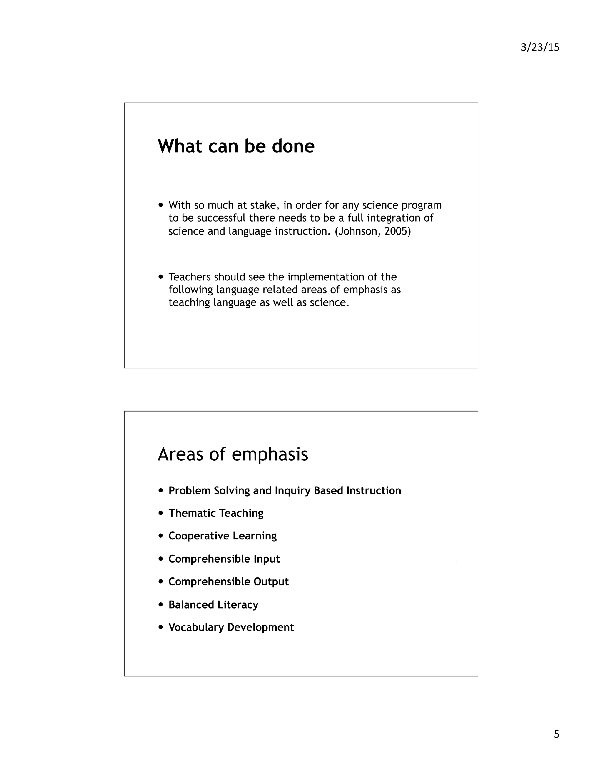 3/23/15	
  
5	
  
What can be done
—  With so much at stake, in order for any science program
to be successful there needs to be a full integration of
science and language instruction. (Johnson, 2005)
—  Teachers should see the implementation of the
following language related areas of emphasis as
teaching language as well as science.
Areas of emphasis
—  Problem Solving and Inquiry Based Instruction
—  Thematic Teaching
—  Cooperative Learning
—  Comprehensible Input
—  Comprehensible Output
—  Balanced Literacy
—  Vocabulary Development
 
