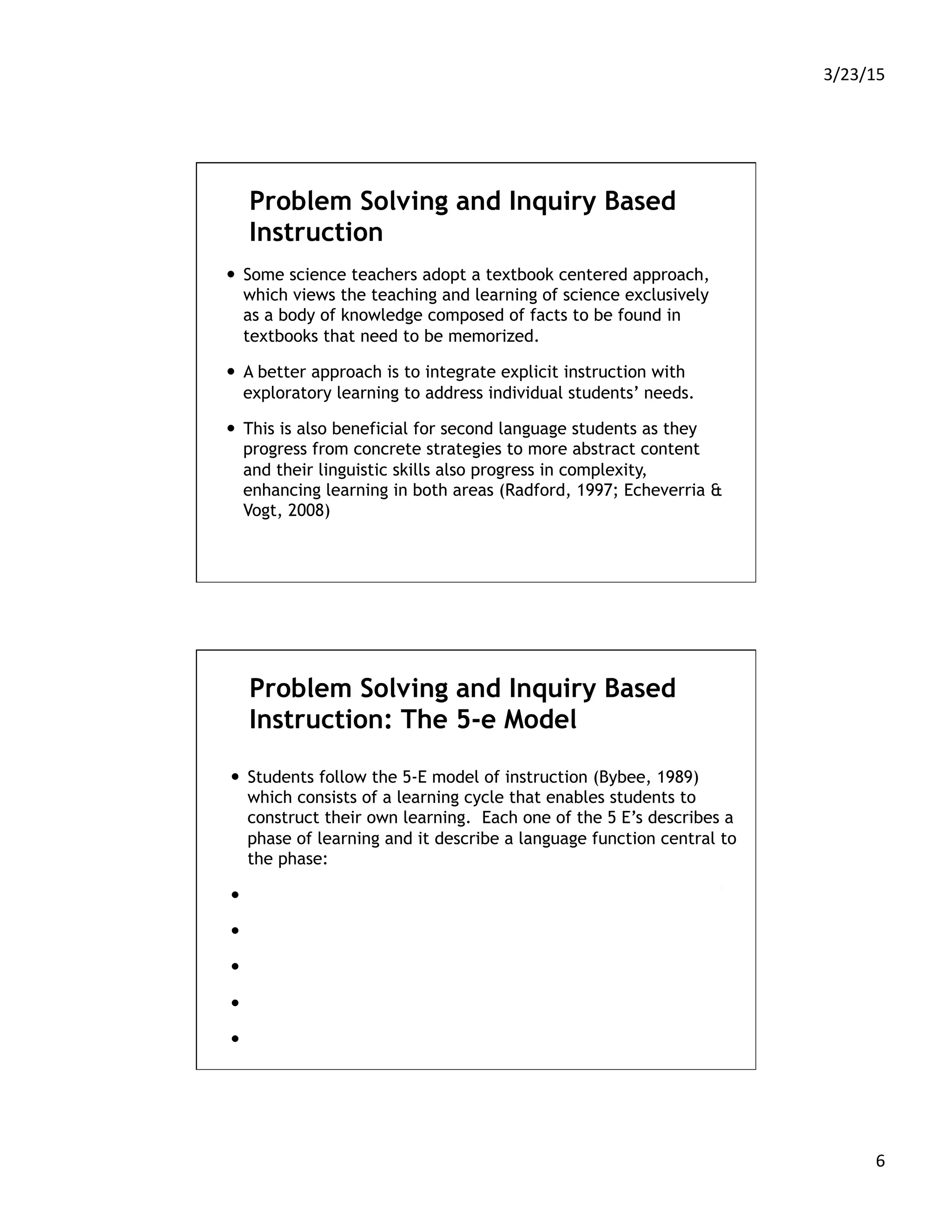3/23/15	
  
6	
  
Problem Solving and Inquiry Based
Instruction
—  Some science teachers adopt a textbook centered approach,
which views the teaching and learning of science exclusively
as a body of knowledge composed of facts to be found in
textbooks that need to be memorized.
—  A better approach is to integrate explicit instruction with
exploratory learning to address individual students’ needs.
—  This is also beneficial for second language students as they
progress from concrete strategies to more abstract content
and their linguistic skills also progress in complexity,
enhancing learning in both areas (Radford, 1997; Echeverria &
Vogt, 2008)
Problem Solving and Inquiry Based
Instruction: The 5-e Model
—  Students follow the 5-E model of instruction (Bybee, 1989)
which consists of a learning cycle that enables students to
construct their own learning. Each one of the 5 E’s describes a
phase of learning and it describe a language function central to
the phase:
—  Engage
—  Explore
—  Explain
—  Elaborate
—  Evaluate.
 