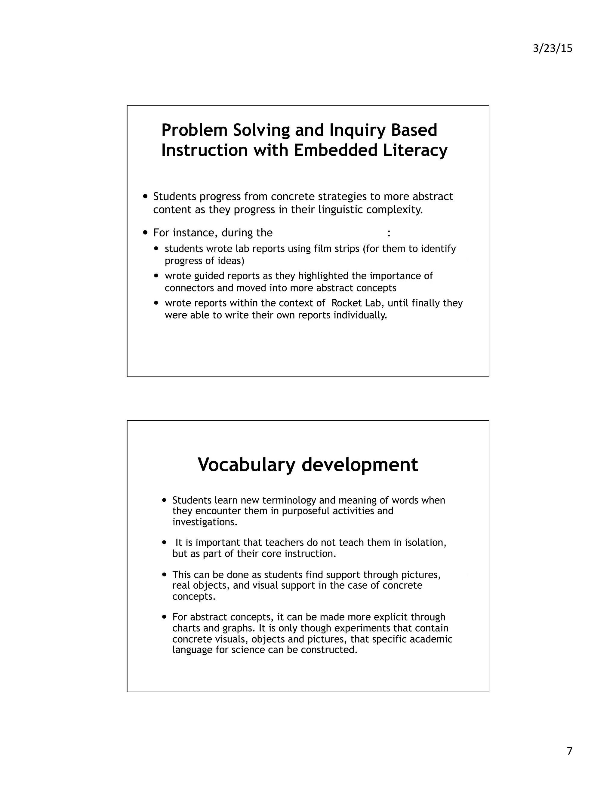 3/23/15	
  
7	
  
Problem Solving and Inquiry Based
Instruction with Embedded Literacy
—  Students progress from concrete strategies to more abstract
content as they progress in their linguistic complexity.
—  For instance, during the Scientific Method unit:
—  students wrote lab reports using film strips (for them to identify
progress of ideas)
—  wrote guided reports as they highlighted the importance of
connectors and moved into more abstract concepts
—  wrote reports within the context of Rocket Lab, until finally they
were able to write their own reports individually.
Vocabulary development
—  Students learn new terminology and meaning of words when
they encounter them in purposeful activities and
investigations.
—  It is important that teachers do not teach them in isolation,
but as part of their core instruction.
—  This can be done as students find support through pictures,
real objects, and visual support in the case of concrete
concepts.
—  For abstract concepts, it can be made more explicit through
charts and graphs. It is only though experiments that contain
concrete visuals, objects and pictures, that specific academic
language for science can be constructed.
 