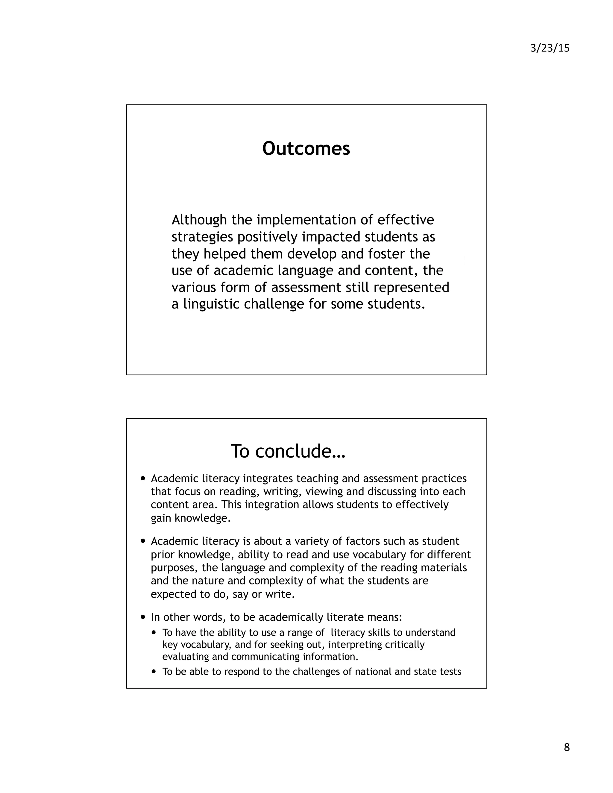 3/23/15	
  
8	
  
Outcomes
Although the implementation of effective
strategies positively impacted students as
they helped them develop and foster the
use of academic language and content, the
various form of assessment still represented
a linguistic challenge for some students.
To conclude…
—  Academic literacy integrates teaching and assessment practices
that focus on reading, writing, viewing and discussing into each
content area. This integration allows students to effectively
gain knowledge.
—  Academic literacy is about a variety of factors such as student
prior knowledge, ability to read and use vocabulary for different
purposes, the language and complexity of the reading materials
and the nature and complexity of what the students are
expected to do, say or write.
—  In other words, to be academically literate means:
—  To have the ability to use a range of literacy skills to understand
key vocabulary, and for seeking out, interpreting critically
evaluating and communicating information.
—  To be able to respond to the challenges of national and state tests
 