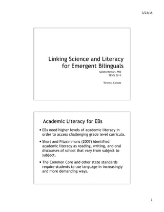 3/23/15	
  
1	
  
Linking Science and Literacy
for Emergent Bilinguals
Sandra Mercuri, PhD
TESOL 2015
Toronto, Canada
Academic Literacy for EBs
— EBs need higher levels of academic literacy in
order to access challenging grade level curricula.
— Short and Fitzsimmons (2007) identified
academic literacy as reading, writing, and oral
discourses of school that vary from subject to
subject.
— The Common Core and other state standards
require students to use language in increasingly
and more demanding ways.
 