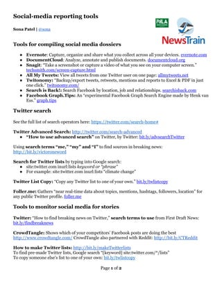 Page 1 of 2
Social-media reporting tools
Sona Patel | @sona
Tools for compiling social media dossiers
● Evernote: Capture, organize and share what you collect across all your devices. evernote.com
● DocumentCloud: Analyze, annotate and publish documents. documentcloud.org
● Snagit: “Take a screenshot or capture a video of what you see on your computer screen.”
techsmith.com/screen-capture.html
● All My Tweets: View all tweets from one Twitter user on one page: allmytweets.net
● Twitonomy: “Backup/export tweets, retweets, mentions and reports to Excel & PDF in just
one click.” twitonomy.com/
● Search is Back!: Search Facebook by location, job and relationships. searchisback.com
● Facebook Graph.Tips: An “experimental Facebook Graph Search Engine made by Henk van
Ess.” graph.tips
Twitter search
See the full list of search operators here: https://twitter.com/search-home#
Twitter Advanced Search: http://twitter.com/search-advanced
● “How to use advanced search” on Twitter, by Twitter: bit.ly/advsearchTwitter
Using search terms “me,” “my” and “I” to find sources in breaking news:
http://bit.ly/victoroneword
Search for Twitter lists by typing into Google search:
● site:twitter.com inurl:lists keyword or “phrase”
● For example: site:twitter.com inurl:lists “climate change”
Twitter List Copy: “Copy any Twitter list to one of your own.” bit.ly/twlistcopy
Foller.me: Gathers “near real-time data about topics, mentions, hashtags, followers, location” for
any public Twitter profile. foller.me
Tools to monitor social media for stories
Twitter: “How to find breaking news on Twitter,” search terms to use from First Draft News:
bit.ly/findbreaknews
CrowdTangle: Shows which of your competitors’ Facebook posts are doing the best
http://www.crowdtangle.com/ CrowdTangle also partnered with Reddit: http://bit.ly/CTReddit
How to make Twitter lists: http://bit.ly/makeTwitterlists
To find pre-made Twitter lists, Google search “[keyword] site:twitter.com/*/lists”
To copy someone else’s list to one of your own: bit.ly/twlistcopy
 