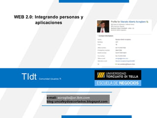 WEB 2.0: Integrando personas y
         aplicaciones




                                                Marcelo Acrogliano
                                                Especialista en Colaboración
                                                Software Group
                                                IBM Argentina



   TIdt   Comunidad Usuarios TI




                 e-mail: acroglia@ar.ibm.com
                 blog:uncafeydoscortados.blogspot.com
 