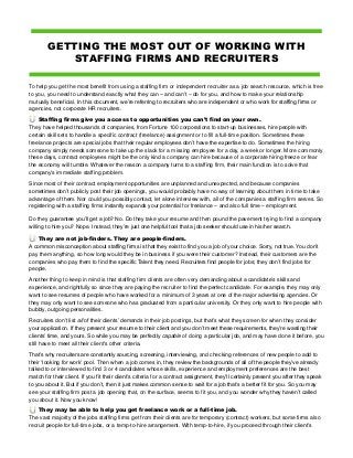 GETTING THE MOST OUT OF WORKING WITH
STAFFING FIRMS AND RECRUITERS
To help you get the most benefit from using a staffing firm or independent recruiter as a job search resource, which is free
to you, you need to understand exactly what they can – and can't – do for you, and how to make your relationship
mutually beneficial. In this document, we’re referring to recruiters who are independent or who work for staffing firms or
agencies, not corporate HR recruiters.
Staffing firms give you access to opportunities you can’t find on your own.
They have helped thousands of companies, from Fortune 100 corporations to start-up businesses, hire people with
certain skill sets to handle a specific contract (freelance) assignment or to fill a full-time position. Sometimes these
freelance projects are special jobs that their regular employees don’t have the expertise to do. Sometimes the hiring
company simply needs someone to take up the slack for a missing employee for a day, a week or longer. More commonly
these days, contract employees might be the only kind a company can hire because of a corporate hiring freeze or fear
the economy will tumble. Whatever the reason a company turns to a staffing firm, their main function is to solve that
company’s immediate staffing problem.
Since most of their contract employment opportunities are unplanned and unexpected, and because companies
sometimes don’t publicly post their job openings, you would probably have no way of learning about them in time to take
advantage of them. Nor could you possibly contact, let alone interview with, all of the companies a staffing firm serves. So
registering with a staffing firms instantly expands your potential for freelance – and also full time – employment.
Do they guarantee you’ll get a job? No. Do they take your resume and then pound the pavement trying to find a company
willing to hire you? Nope. Instead, they’re just one helpful tool that a job seeker should use in his/her search.
They are not job-finders. They are people-finders.
A common misconception about staffing firms is that they exist to find you a job of your choice. Sorry, not true. You don’t
pay them anything, so how long would they be in business if you were their customer? Instead, their customers are the
companies who pay them to find the specific Talent they need. Recruiters find people for jobs; they don’t find jobs for
people.
Another thing to keep in mind is that staffing firm clients are often very demanding about a candidate’s skills and
experience, and rightfully so since they are paying the recruiter to find the perfect candidate. For example, they may only
want to see resumes of people who have worked for a minimum of 3 years at one of the major advertising agencies. Or
they may only want to see someone who has graduated from a particular university. Or they only want to hire people with
bubbly, outgoing personalities.
Recruiters don't list all of their clients’ demands in their job postings, but that’s what they screen for when they consider
your application. If they present your resume to their client and you don’t meet these requirements, they’re wasting their
clients’ time, and yours. So while you may be perfectly capable of doing a particular job, and may have done it before, you
still have to meet all their client's other criteria.
That’s why recruiters are constantly sourcing, screening, interviewing, and checking references of new people to add to
their ‘looking for work' pool. Then when a job comes in, they review the backgrounds of all of the people they’ve already
talked to or interviewed to find 3 or 4 candidates whose skills, experience and employment preferences are the best
match for their client. If you fit their client’s criteria for a contract assignment, they’ll certainly present you after they speak
to you about it. But if you don’t, then it just makes common sense to wait for a job that’s a better fit for you. So you may
see your staffing firm post a job opening that, on the surface, seems to fit you, and you wonder why they haven’t called
you about it. Now you know!
They may be able to help you get freelance work or a full-time job.
The vast majority of the jobs staffing firms get from their clients are for temporary (contract) workers, but some firms also
recruit people for full-time jobs, or a temp-to-hire arrangement. With temp-to-hire, if you proceed through their client’s
 