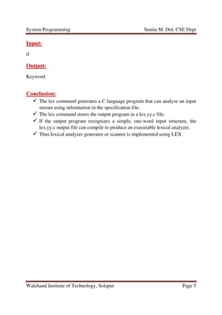 System Programming Sunita M. Dol, CSE Dept
Walchand Institute of Technology, Solapur Page 5
Input:
if
Output:
Keyword
Conclusion:
The lex command generates a C language program that can analyze an input
stream using information in the specification file.
The lex command stores the output program in a lex.yy.c file.
If the output program recognizes a simple, one-word input structure, the
lex.yy.c output file can compile to produce an executable lexical analyzer.
Thus lexical analyzer generator or scanner is implemented using LEX
 