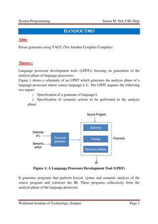 System Programming
Walchand Institute of Technology
Aim:
Parser generator using YACC
Theory:
Language processor development tools (LPDTs) focusing on generation of the
analysis phase of language processors.
Figure 1 shows a schematic
language processor whose source
two inputs:
1. Specification
2. Specification
phase.
Figure 1: A Language Processor Development Tool (LPDT)
It generates programs that perform lexical, syntax and semantic analysis
source program and construct the IR. These programs collectively form the
analysis phase of the language processor.
Sunita M. Dol, CSE Dept
Technology, Solapur
HANDOUT#03
Parser generator using YACC (Yet Another Compiler Compiler)
guage processor development tools (LPDTs) focusing on generation of the
analysis phase of language processors.
shows a schematic of an LPDT which generates the analysis phase
whose source language is L. The LPDT requires the following
Specification of a grammar of language L
Specification of semantic actions to be performed in the analysis
: A Language Processor Development Tool (LPDT)
It generates programs that perform lexical, syntax and semantic analysis
source program and construct the IR. These programs collectively form the
language processor.
Sunita M. Dol, CSE Dept
Page 1
(Yet Another Compiler Compiler)
guage processor development tools (LPDTs) focusing on generation of the
an LPDT which generates the analysis phase of a
is L. The LPDT requires the following
semantic actions to be performed in the analysis
: A Language Processor Development Tool (LPDT)
It generates programs that perform lexical, syntax and semantic analysis of the
source program and construct the IR. These programs collectively form the
 