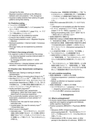 changed by the data.
• Bayesian surprise is defined as the difference
between prior and posterior. =>KL divergence
• Surprise is better predictor than saliency for gaze
patterns during free-viewing
1-2. Predictive coding
• ヘルムホルツ的視覚観
17
• ニューロンは特徴検出器(フィルタ,template)であ
るという考え
• でもニューロンの応答はすぐ adapt する。=> サプ
ライズ検出器なんじゃないか？
• V1 response can be modeled by surprise
• A neuron has a belief (=model = prior)
• Feed-forward prediction error = Bayesian Surprise
= Attention
• Backward prediction = Internal model = Conscious
perception
• Binocular rivalry can be explained by predictive
coding
18
1-3 Friston’s free energy principle
• An organism is able to minimize the free energy
• by reducing bayesian surprise (internal state) =>
predictive coding
• by changing sensation (action) => active
inference
19
.
• Active inference = interplay between action and
sensation = sensorimotor contingency
1-4. Enactive view: Sensorimotor contingency
theory
• Standard view: Seeing is making an internal
representation
• New view: Seeing is knowing about things to do
20
• Alva Noe のエナクション説
21
：対象に向かって近
づくと対象の姿が大きくなる。私たちはこのような
sensorimotor dependence に精通している。私たち
の知覚能力は、この種の感覚-運動的知識を持って
いるということによってはじめて成り立つ。
• Hurley and Noë’s argument
22
:
• Based on Enactive view, sensorimotor
contingency, rather than brain region, is the
determinant of conscious experience.
• This is empirically testable. sensory input ? (=>
Externalism, enactivism) or brain activity? (=>
Internalism)
• Phantom limb: the case for brain activity =>
Internalist view
• Inverted glass: the case for sensory input
23
=>Externalist view
• Which occurs in blindsight?
• Internalist view: 「なにかあるかんじ」は上丘の
活動に固有の経験であるが、V1 の活動に固有の
経験である「ビビッドな赤」にマスクされている。
V1 損傷によって隠れていた「なにかあるかんじ」
が現れる。
• Enactive view: 意識経験の感覚運動ループ説：「な
にかあるかんじ」は機能回復に伴って感覚運動ル
ープの形成による環境の操作可能性が拡大した
ことによって生成した、ある種の視覚意識ではな
いか。
• 盲視の例は externalist 説を支持しているのではな
いか?
• 1) Blindsight is not available just after the lesion.
• 2) さらに empirical にテストできる。Normal
subject で V1 を一時的に suppress したら
feeling-of-something は起こるか? 盲視で SC を
一時的に抑えたら何が起こるか?
• 盲視を現象学的に理解する
• 現象学者の Zahavi は現象的意識の構成的特徴とし
て「前反省的自己意識」が不可欠であると書く
24
。
• 前反省的自己意識：経験的現象が現象学的な意味
での反省を経る前から直接的一人称的に与えら
れているということ (first-person perspective を
持っている)
• <=>反省的自己意識：(いわゆる「自己意識」)
• 「なにかあるかんじ」とは意識経験である
• 盲視の研究から示唆された視覚の二つのレイヤ
ー(「視覚的意識」と「なにかあるかんじ」)はど
ちらとも前反省的自己意識を持っているといえ
る。
• 「なにかあるかんじ」(=「視覚の現前性」)とは無
意識の過程ではなくて、「視覚的意識」(=「意識
の内容」)を図とするならば、それに対する地の関
係として意識経験を構成するものなのかも。
1-5. Let’s combine everything
• 視覚の腹側経路 = 知覚のための視覚
• Conscious experience = prediction in predictive
coding
• Bottom up attention (or bayesian surprise) =
prediction error
• 視覚の背側経路 = 行動のための視覚
• なにかがあるかんじ = presence = サリエンシ
ー: shaped by sensorimotor contingency
• こちらもある種の conscious experience
2. Schizophrenia
2-1. What is schizophrenia?
• A chronic mental illness characterized by persistent
psychotic and negative symptoms and relatively
subtle cognitive impairment.
25
• Positive symptoms (陽性症状) = Psychosis (精神症
状):
• Delusions (妄想): A fixed implausible,
preoccupying belief (例：「私の耳の後ろにマイク
ロチップが埋め込まれていて、それが私の考えを
支配している」
• Hallucinations (幻覚): A voice, vision, or other
percept in the absence of a stimulus. 典型的には
 