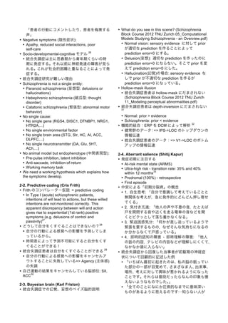 「患者の行動にコメントしたり、患者を侮 する
声」
• Negative symptoms (陰性症状):
• Apathy, reduced social interactions, poor
self-care
• Socio-developmental-cognitive モデル
26
• 統合失調症は主に思春期から青年期くらいの時
期に発症する。それ以前に神経発達の障害が見ら
れる。これが社会的困難と重なることによって発
症する。
• 統合失調症研究が難しい理由
• Schizophrenia is not a single entity:
• Paranoid schizophrenia (妄想型: delusions or
hallucinations)
• Hebephrenic schizophrenia (破瓜型: thought
disorder)
• Catatonic schizophrenia (緊張型: abnormal motor
behavior)
• No single cause:
• No single gene (RGS4, DISC1, DTNBP1, NRG1,
HTR2A,...)
• No single environmental factor
• No single brain area (STG, Str, HC, AI, ACC,
DLPFC,...)
• No single neurotransmitter (DA, Glu, 5HT,
ACh,...)
• No animal model but endophenotype (中間表現型):
• Pre-pulse inhibition, latent inhibition
• Anti-saccade, inhibition-of-return
• Working memory task
• We need a working hypothesis which explains how
the symptoms develop.
2-2. Predictive coding (Cris Frith)
• Frith のコンパレーター仮説 = predictive coding
• In Type I (acute) schizophrenic patients,
intentions of will lead to actions, but these willed
intentions are not monitored correctly. This
apparent discrepancy between will and action
gives rise to experiential (1st rank) positive
symptoms (e.g. delusions of control and
passivity)
27
.
• どうして自分をくすぐることはできないの？
28
• 自分の行動による感覚への影響を予測してしま
っているから。
• 時間差によって予測不可能にすると自分をくす
ぐることができる！
• 統合失調症患者は自分をくすぐることができる
29
• 自分の行動による感覚への影響をキャンセルア
ウトすることに失敗している=> Agency (主体感)
の失調
• 自己運動の結果をキャンセルしている脳部位: SII,
ACC
30
2-3. Bayesian brain (Karl Friston)
• 統合失調症での幻覚、妄想のベイズ脳的説明
• What do you see in this scene? (Schizophrenia
Block Course 2012 TNU Zurich 05_Computational
Models Studying Schizophrenia - an Overview.pdf)
• Normal vision: sensory evidence に対して prior
が適切な prediction を作ることによって
prediction error=0 にする。
• Delusion(妄想): 適切な prediction を作ったのに
prediction error=0 にならない。そこで prior を変
えて prediction error=0 にした。
• Hallucination(幻覚)の場合: sensory evidence な
しで prior が不適切な prediction を作るが
prediction error=0 になっている。
• Hollow-mask illusion
• 統合失調症患者は hollow-mask にだまされない
(Schizophrenia Block Course 2012 TNU Zurich
11_Modeling perceptual abnormalities.pdf)
• 統合失調症患者は depth-inversion にだまされない
31
• Normal: prior > evidence
• Schizophrenia: prior < evidence
• 機能的結合：ERP を DCM によって解析
32
• 健常群のデータ：=> IPS->LOC のトップダウンの
情報伝達
• 統合失調症患者のデータ：=> V1->LOC のボトム
アップの情報伝達
2-4. Aberrant salience (Shitij Kapur)
• 発症初期に注目する
• At-risk mental state (ARMS)
• Ultra-high risk - transition rate: 35% and 40%
within 12 months
33
• Prodromal (100%) - retrospective
• First episode
• 中安による「初期分裂病」の概念
• 1．自生思考: 「自分で意識して考えていることと
無関係な考えが，急に発作的にどんどん押し寄せ
てくる」
• 2．気付き亢進: 「他人の声や不意の音，たとえば
戸を開閉する音や近くを走る電車の音などを聞
くとビクッとして落ち着かなくなる」
• 3．緊迫困惑気分: 「何かが差し迫っているようで
緊張を要するものの，なぜそんな気持ちになるの
か分からなくて戸惑っている」
• 4．即時的認知の障害 - 即時理解の障害: 「他人
の話の内容，テレビの内容などが理解しにくくて，
なかなか頭に入らない」
• 統合失調症から回復した当事者が前駆期の神経症
状について回顧的に記述した例
• 「いちばん最初に起きたのは、私の脳の眠ってい
た部分の一部が目覚めて、さまざなま人、出来事、
場所、考えに対して興味が惹かれるようになった
ことです。それらは普段だったらなんの印象も憶
えないようなものでした。」
• 「全てのことになにか圧倒的なまでに意味深い
ものがあるように思えるのです…知らない人が
 
