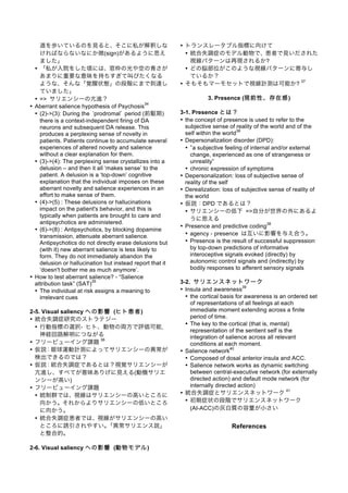 道を歩いているのを見ると、そこに私が解釈しな
ければならないなにか徴(sign)があるように思え
ました」
• 「私が入院をした頃には、窓枠の光や空の青さが
あまりに重要な意味を持ちすぎて叫びたくなる
ような、そんな「覚醒状態」の段階にまで到達し
ていました」
• => サリエンシーの亢進？
• Aberrant salience hypothesis of Psychosis
34
• (2)->(3): During the prodromal period (前駆期)
there is a context-independent firing of DA
neurons and subsequent DA release. This
produces a perplexing sense of novelty in
patients. Patients continue to accumulate several
experiences of altered novelty and salience
without a clear explanation for them.
• (3)->(4): The perplexing sense crystallizes into a
delusion – and then it all ‘makes sense’ to the
patient. A delusion is a ‘top-down’ cognitive
explanation that the individual imposes on these
aberrant novelty and salience experiences in an
effort to make sense of them.
• (4)->(5) : These delusions or hallucinations
impact on the patient's behavior, and this is
typically when patients are brought to care and
antipsychotics are administered.
• (6)->(8) : Antipsychotics, by blocking dopamine
transmission, attenuate aberrant salience.
Antipsychotics do not directly erase delusions but
(with it) new aberrant salience is less likely to
form. They do not immediately abandon the
delusion or hallucination but instead report that it
‘doesn't bother me as much anymore’.
• How to test aberrant salience? - “Salience
attribution task” (SAT)
35
• The individual at risk assigns a meaning to
irrelevant cues
2-5. Visual saliency への影響 (ヒト患者)
• 統合失調症研究のストラテジー
• 行動指標の選択- ヒト、動物の両方で評価可能,
神経回路解明につながる
• フリービューイング課題
36
• 仮説：眼球運動計測によってサリエンシーの異常が
検出できるのでは？
• 仮説：統合失調症であるとは？視覚サリエンシーが
亢進し、すべてが意味ありげに見える(動機サリエ
ンシーが高い)
• フリービューイング課題
• 統制群では、視線はサリエンシーの高いところに
向かう。それからよりサリエンシーの低いところ
に向かう。
• 統合失調症患者では、視線がサリエンシーの高い
ところに誘引されやすい。「異常サリエンス説」
と整合的。
2-6. Visual saliency への影響 (動物モデル)
• トランスレータブル指標に向けて
• 統合失調症のモデル動物で、患者で見いだされた
視線パターンは再現されるか?
• どの脳部位がこのような視線パターンに寄与し
ているか？
• そもそもマーモセットで視線計測は可能か?
37
3. Presence (現前性、存在感)
3-1. Presence とは？
• the concept of presence is used to refer to the
subjective sense of reality of the world and of the
self within the world
38
• Depersonalization disorder (DPD):
• a subjective feeling of internal and/or external
change, experienced as one of strangeness or
unreality”
• chronic expression of symptoms
• Depersonalization: loss of subjective sense of
reality of the self
• Derealization: loss of subjective sense of reality of
the world
• 仮説：DPD であるとは？
• サリエンシーの低下 =>自分が世界の外にあるよ
うに思える
• Presence and predictive coding
38
• agency - presence は互いに影響を与え合う。
• Presence is the result of successful suppression
by top-down predictions of informative
interoceptive signals evoked (directly) by
autonomic control signals and (indirectly) by
bodily responses to afferent sensory signals
3-2. サリエンスネットワーク
• Insula and awareness
39
• the cortical basis for awareness is an ordered set
of representations of all feelings at each
immediate moment extending across a finite
period of time.
• The key to the cortical (that is, mental)
representation of the sentient self is the
integration of salience across all relevant
conditions at each moment.
• Salience network
40
• Composed of dosal anterior insula and ACC.
• Salience network works as dynamic switching
between central-executive network (for externally
directed action) and default mode network (for
internally directed action)
• 統合失調症とサリエンスネットワーク
41
• 初期症状の段階でサリエンスネットワーク
(AI-ACC)の灰白質の容量が小さい
References
 