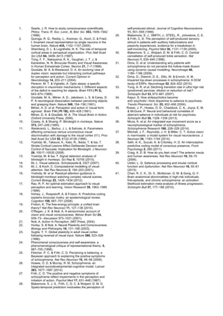 1. Searle, J. R. How to study consciousness scientifically.
Philos. Trans. R. Soc. Lond., B, Biol. Sci. 353, 1935–1942
(1998).
2. Quiroga, R. Q., Reddy, L., Kreiman, G., Koch, C. & Fried,
I. Invariant visual representation by single neurons in the
human brain. Nature 435, 1102–1107 (2005).
3. Sheinberg, D. L. & Logothetis, N. K. The role of temporal
cortical areas in perceptual organization. Proc Natl Acad
Sci USA 94, 3408–3413 (1997).
4. Tong, F. F., Nakayama, K. K., Vaughan, J. T. J. &
Kanwisher, N. N. Binocular Rivalry and Visual Awareness
in Human Extrastriate Cortex. Neuron 21, 7–7 (1998).
5. Goodale, M. A. & Westwood, D. A. An evolving view of
duplex vision: separate but interacting cortical pathways
for perception and action. Current Opinion in
Neurobiology 14, 203–211 (2004).
6. Perenin, M. T. & Vighetto, A. Optic ataxia: a specific
disruption in visuomotor mechanisms. I. Different aspects
of the deficit in reaching for objects. Brain 111 ( Pt 3),
643–674 (1988).
7. Goodale, M. A., Milner, A. D., Jakobson, L. S. & Carey, D.
P. A neurological dissociation between perceiving objects
and grasping them. Nature 349, 154–156 (1991).
8. Milner, A. D. et al. Perception and action in 'visual form
agnosia'. Brain 114 ( Pt 1B), 405–428 (1991).
9. Milner, D. A. & Goodale, M. A. The Visual Brain in Action.
(Oxford University Press, 2006).
10. Cowey, A. & Stoerig, P. Blindsight in monkeys. Nature
373, 247–249 (1995).
11. Weiskrantz, L., Barbur, J. L. & Sahraie, A. Parameters
affecting conscious versus unconscious visual
discrimination with damage to the visual cortex (V1). Proc
Natl Acad Sci USA 92, 6122–6126 (1995).
12. Yoshida, M., Takaura, K., Kato, R., Ikeda, T. & Isa, T.
Striate Cortical Lesions Affect Deliberate Decision and
Control of Saccade: Implication for Blindsight. J Neurosci
28, 10517–10530 (2008).
13. Yoshida, M. & Isa, T. Signal detection analysis of
blindsight in monkeys. Sci Rep 5, 10755 (2015).
14. Itti, L. Visual salience. Scholarpedia 2, 3327 (2007).
15. Itti, L. & Koch, C. Computational modelling of visual
attention. Nat Rev Neurosci 2, 194–203 (2001).
16. Yoshida, M. et al. Residual attention guidance in
blindsight monkeys watching complex natural scenes.
Current Biology 22, 1429–1434 (2012).
17. Rao, R. P. An optimal estimation approach to visual
perception and learning. Vision Research 39, 1963–1989
(1999).
18. Hohwy, J., Roepstorff, A. & Friston, K. Predictive coding
explains binocular rivalry: an epistemological review.
Cognition 108, 687–701 (2008).
19. Friston, K. The free-energy principle: a unified brain
theory? Nat Rev Neurosci 11, 127–138 (2010).
20. O'Regan, J. K. & Noë, A. A sensorimotor account of
vision and visual consciousness. Behav Brain Sci 24,
939–73– discussion 973–1031 (2001).
21. Noë, A. Action In Perception. (MIT Press, 2004).
22. Hurley, S. & Noë, A. Neural Plasticity and Consciousness.
Biology and Philosophy 18, 131–168 (2003).
23. Sugita, Y. Y. Global plasticity in adult visual cortex
following reversal of visual input. Nature 380, 523–526
(1996).
24. Phenomenal consciousness and self-awareness: a
phenomenological critique of representational theory. 5,
687–705 (1998).
25. Fletcher, P. C. & Frith, C. D. Perceiving is believing: a
Bayesian approach to explaining the positive symptoms
of schizophrenia. Nat Rev Neurosci 10, 48–58 (2009).
26. Howes, O. D. & Murray, R. M. Schizophrenia: an
integrated sociodevelopmental-cognitive model. Lancet
383, 1677–1687 (2014).
27. Frith, C. D. The positive and negative symptoms of
schizophrenia reflect impairments in the perception and
initiation of action. Psychol Med 17, 631–648 (1987).
28. Blakemore, S. J. S., Frith, C. D. C. & Wolpert, D. M. D.
Spatio-temporal prediction modulates the perception of
self-produced stimuli. Journal of Cognitive Neuroscience
11, 551–559 (1999).
29. Blakemore, S. J., SMITH, J., STEEL, R., Johnstone, C. E.
& Frith, C. D. The perception of self-produced sensory
stimuli in patients with auditory hallucinations and
passivity experiences: evidence for a breakdown in
self-monitoring. Psychol Med 30, 1131–1139 (2000).
30. Blakemore, S. J., Wolpert, D. M. & Frith, C. D. Central
cancellation of self-produced tickle sensation. Nat
Neurosci 1, 635–640 (1998).
31. Dima, D. et al. Understanding why patients with
schizophrenia do not perceive the hollow-mask illusion
using dynamic causal modelling. NeuroImage 46,
1180–1186 (2009).
32. Dima, D., Dietrich, D. E., Dillo, W. & Emrich, H. M.
Impaired top-down processes in schizophrenia: A DCM
study of ERPs. NeuroImage 52, 824–832 (2010).
33. Yung, A. R. et al. Declining transition rate in ultra high risk
(prodromal) services: dilution or reduction of risk?
Schizophr Bull 33, 673–681 (2007).
34. Kapur, S. How antipsychotics become
anti-‘psychotic’--from dopamine to salience to psychosis.
Trends Pharmacol. Sci. 25, 402–406 (2004).
35. Roiser, J. P., Howes, O. D., Chaddock, C. A., Joyce, E. M.
& McGuire, P. Neural and behavioral correlates of
aberrant salience in individuals at risk for psychosis.
Schizophr Bull 39, 1328–1336 (2013).
36. Miura, K. et al. An integrated eye movement score as a
neurophysiological marker of schizophrenia.
Schizophrenia Research 160, 228–229 (2014).
37. Mitchell, J. F., Reynolds, J. H. & Miller, C. T. Active vision
in marmosets: a model system for visual neuroscience. J
Neurosci 34, 1183–1194 (2014).
38. Seth, A. K., Suzuki, K. & Critchley, H. D. An interoceptive
predictive coding model of conscious presence. Front.
Psychology 2, 395 (2011).
39. Craig, A. D. B. How do you feel--now? The anterior insula
and human awareness. Nat Rev Neurosci 10, 59–70
(2009).
40. Uddin, L. Q. Salience processing and insular cortical
function and dysfunction. Nat Rev Neurosci 16, 55–61
(2015).
41. Chan, R. C. K., Di, X., McAlonan, G. M. & Gong, Q.-Y.
Brain anatomical abnormalities in high-risk individuals,
first-episode, and chronic schizophrenia: an activation
likelihood estimation meta-analysis of illness progression.
Schizophr Bull 37, 177–188 (2010).
 