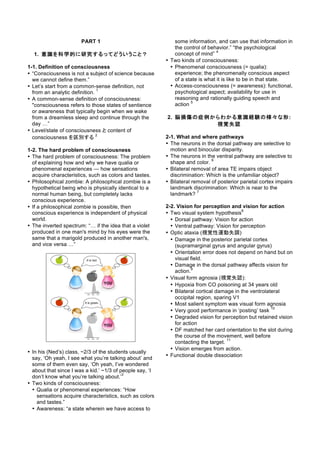 PART 1
1. 意識を科学的に研究するってどういうこと？
1-1. Definition of consciousness
• “Consciousness is not a subject of science because
we cannot define them.”
• Let’s start from a common-sense definition, not
from an analytic definition.
1
• A common-sense definition of consciousness:
"consciousness refers to those states of sentience
or awareness that typically begin when we wake
from a dreamless sleep and continue through the
day …”
• Level/state of consciousness と content of
consciousness を区別する
2
1-2. The hard problem of consciousness
• The hard problem of consciousness: The problem
of explaining how and why we have qualia or
phenomenal experiences — how sensations
acquire characteristics, such as colors and tastes.
• Philosophical zombie: A philosophical zombie is a
hypothetical being who is physically identical to a
normal human being, but completely lacks
conscious experience.
• If a philosophical zombie is possible, then
conscious experience is independent of physical
world.
• The inverted spectrum: “… if the idea that a violet
produced in one man's mind by his eyes were the
same that a marigold produced in another man's,
and vice versa …”
• In his (Ned’s) class, ~2/3 of the students usually
say, ‘Oh yeah, I see what you’re talking about’ and
some of them even say, ‘Oh yeah, I’ve wondered
about that since I was a kid.’ ~1/3 of people say, ‘I
don’t know what you’re talking about.’
3
• Two kinds of consciousness:
• Qualia or phenomenal experiences: “How
sensations acquire characteristics, such as colors
and tastes.”
• Awareness: “a state wherein we have access to
some information, and can use that information in
the control of behavior.” “the psychological
concept of mind”
4
• Two kinds of consciousness:
• Phenomenal consciousness (= qualia):
experience; the phenomenally conscious aspect
of a state is what it is like to be in that state.
• Access-consciousness (= awareness): functional,
psychological aspect; availability for use in
reasoning and rationally guiding speech and
action
5
2. 脳損傷の症例からわかる意識経験の様々な形:
視覚失認
2-1. What and where pathways
• The neurons in the dorsal pathway are selective to
motion and binocular disparity.
• The neurons in the ventral pathway are selective to
shape and color.
6
• Bilateral removal of area TE impairs object
discrimination: Which is the unfamiliar object?
• Bilateral removal of posterior parietal cortex impairs
landmark discrimination: Which is near to the
landmark?
7
2-2. Vision for perception and vision for action
• Two visual system hypothesis
8
• Dorsal pathway: Vision for action
• Ventral pathway: Vision for perception
• Optic ataxia (視覚性運動失調)
• Damage in the posterior parietal cortex
(supramarginal gyrus and angular gyrus)
• Orientation error does not depend on hand but on
visual field.
• Damage in the dorsal pathway affects vision for
action.
9
• Visual form agnosia (視覚失認):
• Hypoxia from CO poisoning at 34 years old
• Bilateral cortical damage in the ventrolateral
occipital region, sparing V1
• Most salient symptom was visual form agnosia
• Very good performance in ‘posting’ task
10
• Degraded vision for perception but retained vision
for action
• DF matched her card orientation to the slot during
the course of the movement, well before
contacting the target.
11
• Vision emerges from action.
• Functional double dissociation
 