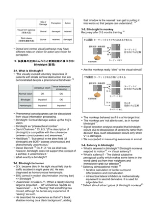 • Dorsal and ventral visual pathways may have
different roles on vision for action and vision for
perception.
3. 脳損傷の症例からわかる意識経験の様々な形:
Blindsight (盲視)
3-1. What is blindsight?
• “The visually evoked voluntary responses of
patients with striate cortical destruction that are
demonstrated despite a phenomenal blindness”
12
• Phenomenal consciousness can be dissociated
from visual information processing.
• Blindsight: Cortical damage wakes up the frog’s
vision.
• Blindsight as ”philosophical zombie”:
• David Chalmers
4
Ch.6.3: “(The description of
blindsight) is compatible with the coherence
between consciousness and awareness.”
• Ned Block
5
: “But stimuli in the blind field (of
blindsight) are BOTH access-unconscious and
phenomenally unconscious.”
• Daniel Dennett
13
Ch.11.2: “As we shall see,
however, blindsight does not support the concept of
a zombie; it undermines it.”
• What exactly is blindsight?
3-2. Blindsight in human
• G.Y. became blind in his right visual field due to
traffic accident in eight years old. He was
diagnosed as homonymous hemianopia.
• 80% correct in motion discrimination (moving bar)
=> Blindsight
14
• ‘Awareness’ in Case G.Y.: When a rapidly moving
target is projected … GY sometimes reports an
“awareness” ... or a “feeling” that something has
moved, although he denies any experience of
“seeing” as such.
• He described his experience as that of ‘a black
shadow moving on a black background’, adding
that ‘shadow is the nearest I can get to putting it
into words so that people can understand’.
15
3-3. Blindsight in monkey
Recovery after 2-3 months training
16
• Are the monkeys really ‘blind’ to the visual stimuli?
• The monkeys behaved as if it is a No-target trial.
• The monkeys are ‘not able to see’, as in human
blindsight
17
.
• Signal detection analysis revealed that blindsight
occurs due to dissociation of sensitivity rather than
decision bias. Such dissociation occurs only when
V1 is damaged.
• We succeeded in measuring awareness in animal.
3-4. Saliency in blindsight
• What is retained in blindsight? Blindsight monkeys
respond to motion
18
. => Visual saliency?
• What is saliency? - The distinct subjective
perceptual quality which makes some items in the
world stand out from their neighbors and
immediately grab our attention
19
* Saliency computational model
20
• Iterative calculation of center-surround
differentiation and normalization
• Intracortical lateral inhibition is mathematically
equivalent to second derivative. It is used for
edge detection.
* Salient stimuli attract gazes of blindsight monkeys
21
 