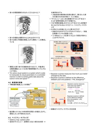 • 我々の視覚経験そのものってどんなかんじ？
• 我々の視覚は視野の中心以外はぼやけてる
• 我々は絶えず視線を移動しながら視覚シーンを構成し
ている
• 視覚とは受け身での表象形成ではなくて、行動(例え
ば眼球運動)によって主体が視覚情報をサンプルする
ことである。
• "An active visual system is a system which is able
to manipulate its visual parameters in a controlled
manner in order to extract useful data about the
scene in time and space"
26
4-2. 無意識的推論
• 「無意識的推論」としての視覚
27
• 脳活動 b はつねに外的世界の原因 x を推定しながら、
感覚入力 s の予測を生み出す。
4-3. ベイジアン・サプライズ
• Saliency map: spatial outlier
• 従来のサリエンシー：空間的に目立つ部分を計算 =>
生物学的モデル
• 大脳皮質の側抑制の性質を真似て、隣り合った部
分の差の大きさを計算(=> エッジ検出)
• 「サリエンシー」は二次元画像の中でどこが「目立つ
か」を「空間的配置」の中で評価する。
• では「時間的変動」の中でどこが「目立つか」を評価す
るにはどうすればよいだろう？=> ベイジアン・サプラ
イズ
• なぜ私たちは砂嵐になったら驚くのだろう?
• 砂嵐そのものがサプライズなわけではない。- 砂嵐
を見続けていれば退屈になる。
• 「いま私はニュースを見ている」という信念が崩れた
ことがサプライズ。
• Bayesian surprise measures how much your belief
changed by the data.
• Bayesian surprise is defined as the difference
between prior and posterior. =>KL divergence
28
• 画像のベイジアン・サプライズの計算
 