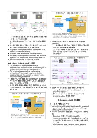 • ベイズ更新過程を用いて時間的・空間的に目立つ部
分をそれぞれ別に計算
• 繰り返し刺激によってベイジアン・サプライズは減弱す
る
• 静止画の提示直後は至るところで高いが、だんだん収
斂してくる=>Winner-take-all の自然な実装
• Surprise is better predictor than saliency for gaze
patterns during free-viewing
• Standard view: A neuron is a feature detector.
• Since neural responses are transient and adaptive,
a neuron can be regarded as a surprise detector.
• V1 response can be modeled by surprise
4-4. Friston の自由エネルギー原理
• The free-energy principle says that any
self-organizing system that is at equilibrium with its
environment must minimize its free energy.
29
• The principle is essentially a mathematical
formulation of how adaptive systems (that is,
biological agents, like animals or brains) resist a
natural tendency to disorder.
29
• 「意識についての理論」そのものではない。適応的なシ
ステムが持続的に存在しつづけるために必要な条件
を統一的に説明する「原理」
• 上半分は「無意識的推論」と同じ: 脳活動 b はつねに
外的世界の原因 x を推定しながら、感覚入力 s の予測
を生み出す。
• 自由エネルギー原理 = 無意識的推論 + Active
inference
• (1) 脳活動 bを変える=> 「推測した原因」を「真の原
因」に近づける=>無意識的推論
• (2) 行動 a で感覚入力 s を変える => 「推測した原
因」に近い「真の原因」をサンプルする =>Active
inference
29
• 自由エネルギー原理は意識に関係しているか？
• Hohwy: Binocular rivalry can be explained by
predictive coding
30
• Clark: Interoceptive および exteroceptive な
predictive coding の相互作用
31
5. Schizophrenia (統合失調症)
5-1. 統合失調症とは何か
• A chronic mental illness characterized by persistent
psychotic and negative symptoms and relatively
subtle cognitive impairment.
32
• Positive symptoms (陽性症状) = Psychosis (精神症
状):
• Delusions (妄想): A fixed implausible,
preoccupying belief (例：「私の耳の後ろにマイクロ
チップが埋め込まれていて、それが私の考えを支配
している」
• Hallucinations (幻覚): A voice, vision, or other
 