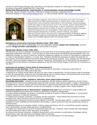 Handout for MITH Digital Dialogue talk, presented to The Maryland Institute for Technology in the Humanities,
University of Maryland, College Park MD, 5 May 2009
Networked Reenactments: experiments in communication across knowledge worlds
Katie King, Women's Studies, University of Maryland, College Park/Email: katking@umd.edu
Interactive website at: http://wtreen.blogspot.com/ ; an interconnected website: http://queertransdis.blogspot.com/



                               Some knowledge engineers claim that the 20 disciplines that came into being in
                               1900 fractured into 8000 specialized topics in science alone ninety years later.
                               Reenactments were among the experiments in communication across knowledge
                               worlds that began to take particular form in the nineties. Science-styled television
                               documentary forms, internet repurposings, museum exhibitions, and academic
                               historiographies worked hard to shape an array of cognitive sensations accessed,
                               skilled and displayed by new technologies. These experiments became
                               epistemological melodramas of identity, national interests, and global
                               restructuring that tried to solve the tricky mapping problems of having to address
                               many divergent audiences simultaneously and having to author knowledges as
                               merely one of multiple agencies with very limited control.



Belonging to communities of practice (Bowker & Star 1999: 286):
"...understanding two sets of relationships: first and analytically, between people and membership, and then
between things and their naturalization by communities of practice."

Membership (Bowker & Star 1999: 295)
"Membership can thus be described individually as the experience of encountering objects and increasingly being in a
naturalized relationship with them.... From the point of view of learning-as-membership and participation, then, the
illegitimate stranger is a source of learning. Someone's illegitimacy appears as a series of interruptions to experience
or a lack of naturalization trajectory. In a way, then, individual membership processes are about the resolution of
interruptions (anomalies) posed by the tension between the ambiguous (outsider, naive, strange) and the naturalized
(at home, taken-for-granted) categories for objects. Collectively, membership can be described as the processes of
managing the tension between naturalized categories on the one hand and the degree of openness to immigration on
the other."

Experiment to examine: various kinds of reenactments in:
Leonardo's Dream Machines. (2003). Written and Directed by Paul Sapin. Produced by Julian Ware of
ITN Factual for Channel 4 Video (UK) & PBS (US).
• Opening up an initially surreal Mona Lisa door into many kinds of reenactment, the documentary looks to Leonardo
da Vinci for experimental, interactive and recontextualizing ways of viewing always interconnecting bits of the world,
ways that open onto devices that enhance and play with those views.

Teams: Crossbow & Glider; engineers, historians, users (pilot & lead carpenter)
Knowledge Specialists: • design and structural engineers, aircraft restorers, skilled carpenters, art and science
historians and a world-record breaking pilot make full-scale and part-scale working models. • Aided in interpretation
by additional art, science, military and church historians, a practicing and teaching artist, and skilled craftspeople in
carpentry, metal work and restoration, as well as a bio-engineer, a cardiac surgeon, and a robotic engineer.

Extensively defined forms of "Reenactment" displayed and used: these contribute to ranging affects and
sensations displayed and available for vicarious experience by viewers as reenactment.
•• "experimental archeology" as contest; • costumed recreations of actors in fictional flashbacks; • "living history"
hobbyist reenactors or historical interpreters
•• material and computer simulation; • computer and film animation – these reframe the first three as similar
simulations for action adventure and trial and error understanding
•• pastpresents in televisual movement across objects as timeshift: "the Ken Burns effect"; • venues in pastpresents:
simulation of LDV's scaffolding on Brunelleschi's dome today; • actors voicing LDV laid over present day venues or
fictional scenes
•• repeating sequences of reenactor battles, of flying papers animations, and of a surreal Mona Lisa door opening
upon reenactments; connect edited sections in montage effects
•• medical, bio-mechanical and aviation development sites and uses. • Rosheim robots reenact LDV robot designs,
and LDV models from nature; layer upon layer of simulation
•• scholarly and fictional narratives, conflated interactively to shift centrality of authoritative knowledges without
deauthorizing, open onto alternative knowledges without valorizing
•• the apparatus of cinematic recreation: the devices, crew and techniques of TV documentary
 