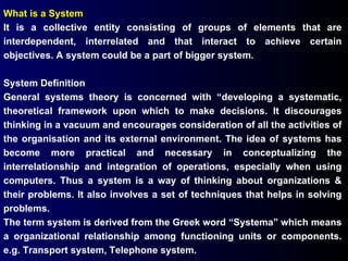 What is a System It is a collective entity consisting of groups of elements that are interdependent, interrelated and that interact to achieve certain objectives. A system could be a part of bigger system. System Definition  General systems theory is concerned with “developing a systematic, theoretical framework upon which to make decisions. It discourages thinking in a vacuum and encourages consideration of all the activities of the organisation and its external environment. The idea of systems has become more practical and necessary in conceptualizing the interrelationship and integration of operations, especially when using computers. Thus a system is a way of thinking about organizations & their problems. It also involves a set of techniques that helps in solving problems. The term system is derived from the Greek word “Systema” which means a organizational relationship among functioning units or components. e.g. Transport system, Telephone system. 