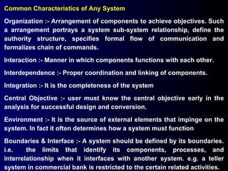 Common Characteristics of Any System Organization :- Arrangement of components to achieve objectives. Such a arrangement portrays a system sub-system relationship, define the authority structure, specifies formal flow of communication and formalizes chain of commands. Interaction :- Manner in which components functions with each other. Interdependence :- Proper coordination and linking of components. Integration :- It is the completeness of the system Central Objective :- user must know the central objective early in the analysis for successful design and conversion. Environment :- It is the source of external elements that impinge on the system. In fact it often determines how a system must function Boundaries & Interface :- A system should be defined by its boundaries. i.e.  the limits that identify its components, processes, and interrelationship when it interfaces with another system. e.g. a teller system in commercial bank is restricted to the certain related activities. 