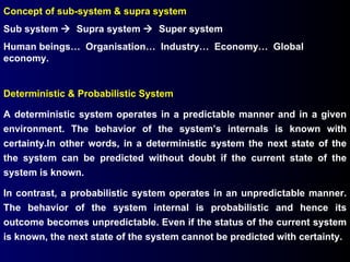 Concept of sub-system & supra system Sub system     Supra system     Super system Human beings…  Organisation…  Industry…  Economy…  Global economy. Deterministic & Probabilistic System A deterministic system operates in a predictable manner and in a given environment. The behavior of the system’s internals is known with certainty.In other words, in a deterministic system the next state of the the system can be predicted without doubt if the current state of the system is known. In contrast, a probabilistic system operates in an unpredictable manner. The behavior of the system internal is probabilistic and hence its outcome becomes unpredictable. Even if the status of the current system is known, the next state of the system cannot be predicted with certainty. 