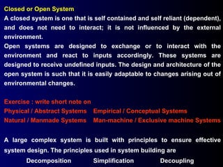 Closed or Open System A closed system is one that is self contained and self reliant (dependent), and does not need to interact; it is not influenced by the external environment. Open systems are designed to exchange or to interact with the environment and react to inputs accordingly. These systems are designed to receive undefined inputs. The design and architecture of the open system is such that it is easily adaptable to changes arising out of environmental changes. Exercise : write short note on Physical / Abstract Systems Empirical / Conceptual Systems Natural / Manmade Systems Man-machine / Exclusive machine Systems A large complex system is built with principles to ensure effective system design. The principles used in system building are  Decomposition Simplification Decoupling 