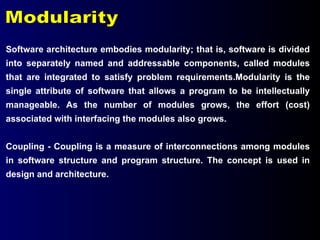 Modularity Software architecture embodies modularity; that is, software is divided into separately named and addressable components, called modules that are integrated to satisfy problem requirements.Modularity is the single attribute of software that allows a program to be intellectually manageable. As the number of modules grows, the effort (cost) associated with interfacing the modules also grows. Coupling - Coupling is a measure of interconnections among modules in software structure and program structure. The concept is used in design and architecture. 