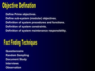 Questionnaire Random Sampling Document Study Interviews Observation Fact Finding Techniques Define Prime objectives. Define sub-system (modular) objectives. Definition of system procedures and functions. Definition of system constraints. Definition of system maintenance responsibility. Objective Defination 