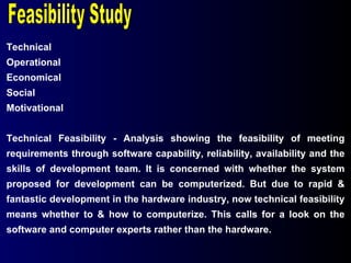 Technical Operational Economical Social Motivational Technical Feasibility - Analysis showing the feasibility of meeting requirements through software capability, reliability, availability and the skills of development team. It is concerned with whether the system proposed for development can be computerized. But due to rapid & fantastic development in the hardware industry, now technical feasibility means whether to & how to computerize. This calls for a look on the software and computer experts rather than the hardware. Feasibility Study 