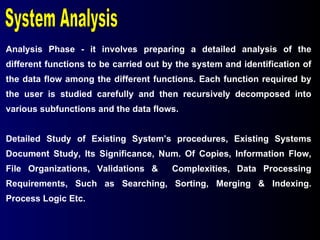 Analysis Phase - it involves preparing a detailed analysis of the different functions to be carried out by the system and identification of the data flow among the different functions. Each function required by the user is studied carefully and then recursively decomposed into various subfunctions and the data flows. Detailed Study of Existing System’s procedures, Existing Systems Document Study, Its Significance, Num. Of Copies, Information Flow, File Organizations, Validations &  Complexities, Data Processing Requirements, Such as Searching, Sorting, Merging & Indexing. Process Logic Etc. System Analysis 