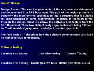 System Design Design Phase - The exact requirements of the customer are determined and documented in a SRS Document. The goal of the design phase is to transform the requirements specification into a structure that is suitable for implementation in some programming language. In technical terms, through the design phase we derive the software architecture from the SRS Document. There two distinct design approaches are being followed. I.e. Traditional design approach and object oriented approach. Interface design - it describes how the software communicates with itself I.e. within various components. Software Testing   Location wise testing  User wise testing General Testing Location wise Testing – Onsite (Client’s Site) , Offsite (Developer’s site) 