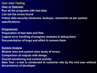 User wise Testing User or Operator Run all the programs with test data List out the errors found Follow data security measures, backups, recoveries as per system specifications. Programmer Preparation of test data and files Logical error handling of program modules & debug them Documentation of bugs and effort to remove them System Analyst Module wise and system wise study of errors. Comparison of outputs with design Overall monitoring and control activity. Beta Test - a test is conducted at customer site by the end user without the presence of developer. 