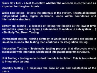 Black Box Test - a test to confirm whether the outcome is correct and as expected for the given inputs. White box testing - it tests the internals of the system. It tests all internal independent paths, logical decisions, loops within boundaries and internal data structure. Bottom up Testing - a process of testing that begins at the lowest level and moves upwards in layers. ( sub module to module to sub system … ) - Similarly Top Down Testing Incremental testing - testing strategy in which sub systems are tested in isolation as units, the testing then continues for integration testing. Integration Testing - Systematic testing process that discovers errors associated with interfaces which build integrated program structure. Unit Testing - testing an individual module in isolation. This is in contrast to integration testing. Usability testing - it measures the ease of use and satisfaction of the users. 