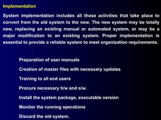 Implementation  System implementation includes all those activities that take place to convert from the old system to the new. The new system may be totally new, replacing an existing manual or automated system, or may be a major modification to an existing system. Proper implementation is essential to provide a reliable system to meet organization requirements. Preparation of user manuals Creation of master files with necessary updates Training to all end users Procure necessary h/w and s/w. Install the system package, executable version Monitor the running operations Discard the old system. 