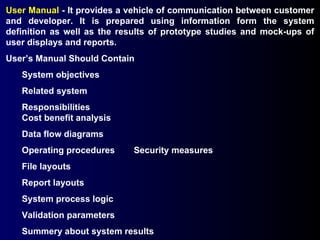 User Manual  - It provides a vehicle of communication between customer and developer. It is prepared using information form the system definition as well as the results of prototype studies and mock-ups of user displays and reports.  User’s Manual Should Contain System objectives Related system Responsibilities Cost benefit analysis Data flow diagrams Operating procedures Security measures File layouts Report layouts System process logic Validation parameters Summery about system results 