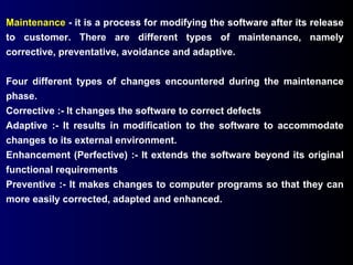 Maintenance  - it is a process for modifying the software after its release to customer. There are different types of maintenance, namely corrective, preventative, avoidance and adaptive. Four different types of changes encountered during the maintenance phase. Corrective :- It changes the software to correct defects Adaptive :- It results in modification to the software to accommodate changes to its external environment. Enhancement (Perfective) :- It extends the software beyond its original functional requirements Preventive :- It makes changes to computer programs so that they can more easily corrected, adapted and enhanced. 