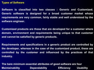 Types of Software Software is classified into two classes : Generic and Customized. Generic software is designed for a broad customer market whose requirements are very common, fairly stable and well understood by the software engineer. Customized products are those that are developed for a customer where domain, environment and requirements being unique to that customer and cannot be satisfied by generic products. Requirements and specifications in a generic product are controlled by the developer, whereas in the case of the customized product, these are controlled by the customer and influenced by the practices of that industry. The bare minimum essential attributes of good software are four Maintainability Dependability Efficiency Usability 