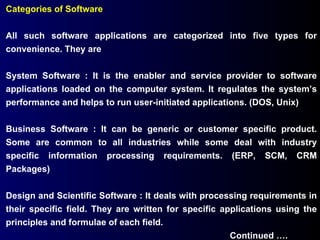 Categories of Software All such software applications are categorized into five types for convenience. They are System Software : It is the enabler and service provider to software applications loaded on the computer system. It regulates the system’s performance and helps to run user-initiated applications. (DOS, Unix) Business Software : It can be generic or customer specific product. Some are common to all industries while some deal with industry specific information processing requirements. (ERP, SCM, CRM Packages) Design and Scientific Software : It deals with processing requirements in their specific field. They are written for specific applications using the principles and formulae of each field. Continued …. 