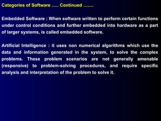 Categories of Software ….. Continued ……. Embedded Software : When software written to perform certain functions under control conditions and further embedded into hardware as a part of larger systems, is called embedded software. Artificial Intelligence : it uses non numerical algorithms which use the data and information generated in the system, to solve the complex problems. These problem scenarios are not generally amenable (responsive) to problem-solving procedures, and require specific analysis and interpretation of the problem to solve it. 