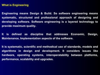 What is Engineering Engineering means Design & Build. So software engineering means systematic, structured and professional approach of designing and developing software. Software engineering is a layered technology to provide maximum quality.  It is defined as discipline that addresses Economic, Design, Maintenance, Implementation aspects of the software. It is systematic, scientific and methodical use of standards, models and algorithms in design and development. It considers issues like hardware, operating systems, interoperatability between platforms, performance, scalability and upgrades. 
